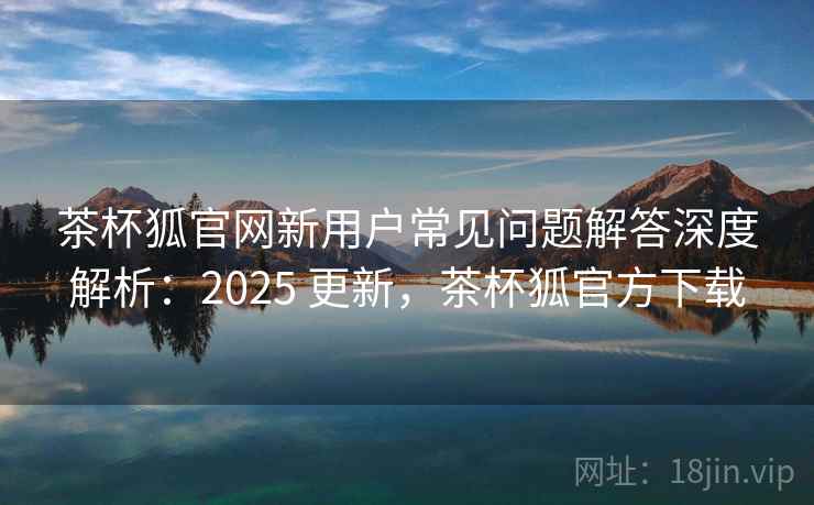 茶杯狐官网新用户常见问题解答深度解析：2025 更新，茶杯狐官方下载