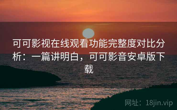 可可影视在线观看功能完整度对比分析：一篇讲明白，可可影音安卓版下载