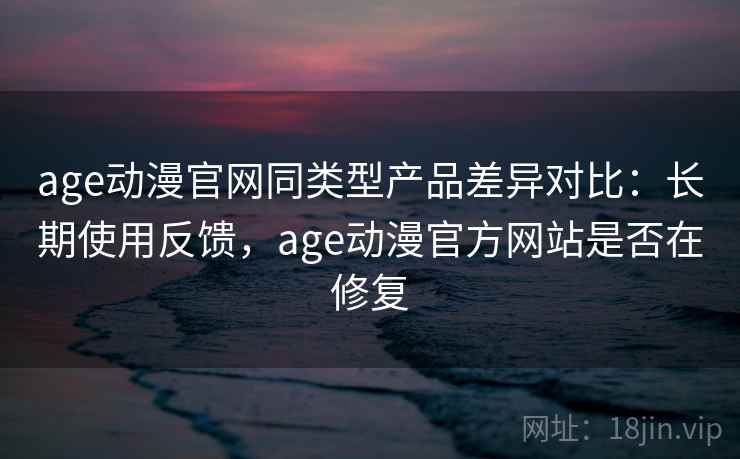 age动漫官网同类型产品差异对比：长期使用反馈，age动漫官方网站是否在修复