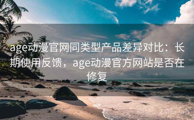 age动漫官网同类型产品差异对比：长期使用反馈，age动漫官方网站是否在修复