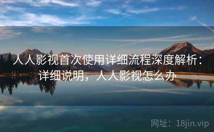 人人影视首次使用详细流程深度解析：详细说明，人人影视怎么办