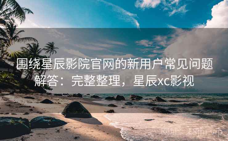 围绕星辰影院官网的新用户常见问题解答：完整整理，星辰xc影视