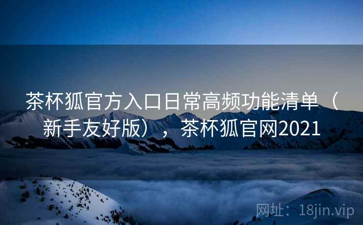 茶杯狐官方入口日常高频功能清单（新手友好版），茶杯狐官网2021