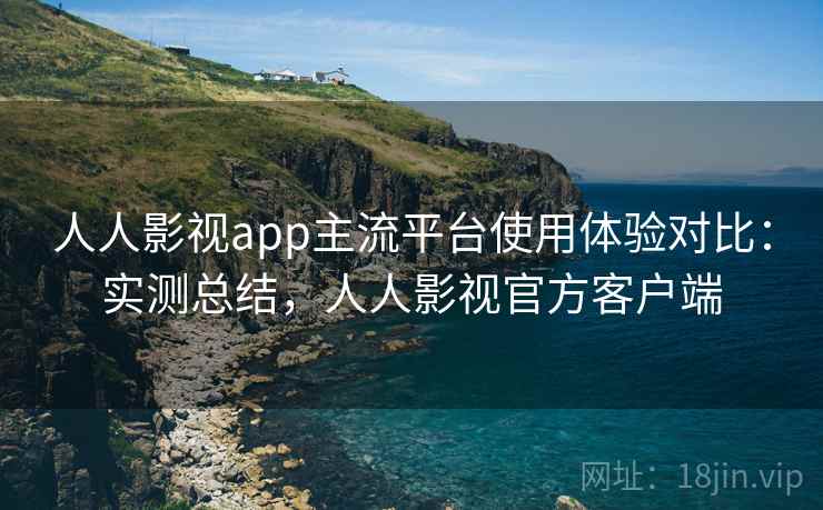 人人影视app主流平台使用体验对比：实测总结，人人影视官方客户端