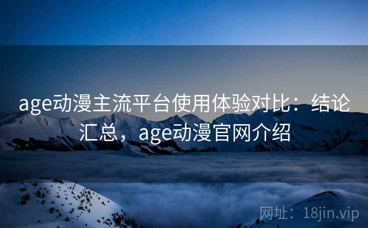 age动漫主流平台使用体验对比：结论汇总，age动漫官网介绍