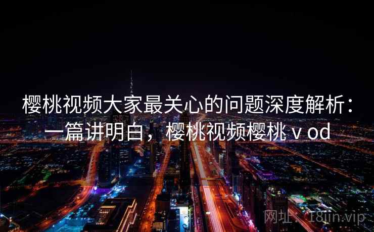 樱桃视频大家最关心的问题深度解析：一篇讲明白，樱桃视频樱桃ⅴod
