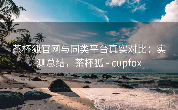 茶杯狐官网与同类平台真实对比：实测总结，茶杯狐 - cupfox