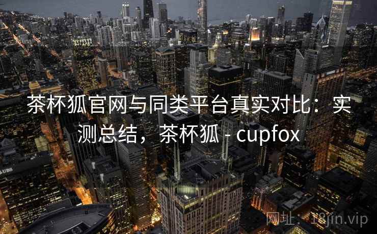 茶杯狐官网与同类平台真实对比：实测总结，茶杯狐 - cupfox