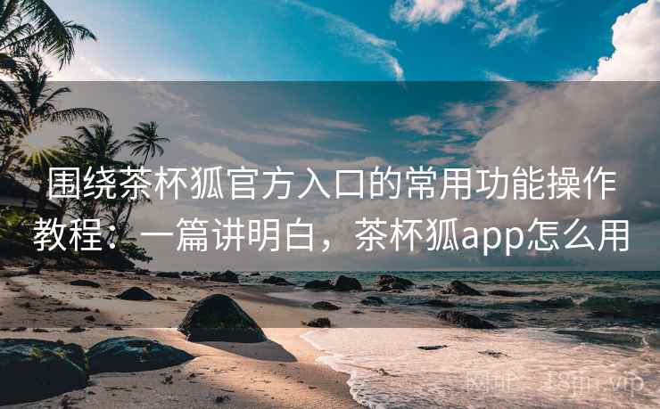 围绕茶杯狐官方入口的常用功能操作教程：一篇讲明白，茶杯狐app怎么用