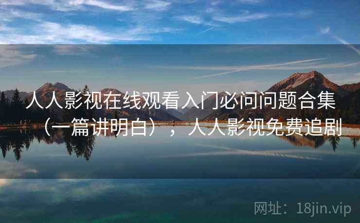 人人影视在线观看入门必问问题合集（一篇讲明白），人人影视免费追剧