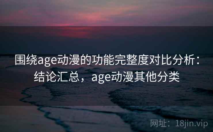 围绕age动漫的功能完整度对比分析：结论汇总，age动漫其他分类