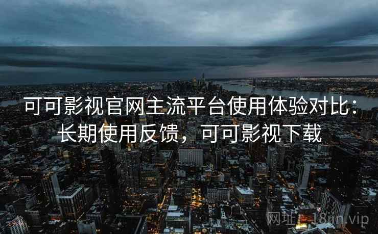 可可影视官网主流平台使用体验对比：长期使用反馈，可可影视下载