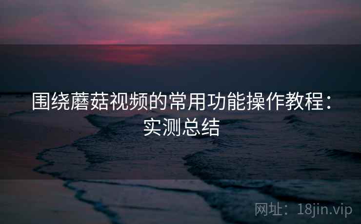 围绕蘑菇视频的常用功能操作教程：实测总结