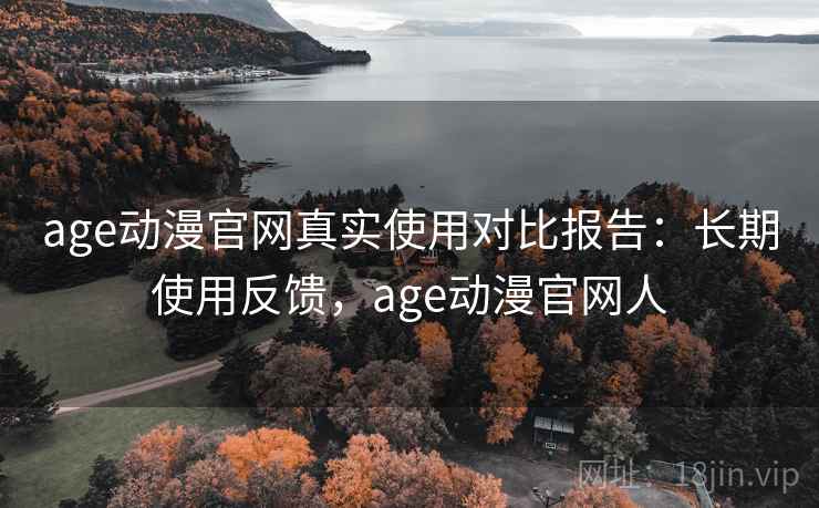 age动漫官网真实使用对比报告：长期使用反馈，age动漫官网人