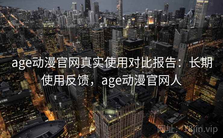 age动漫官网真实使用对比报告：长期使用反馈，age动漫官网人