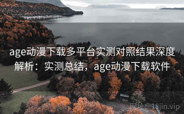 age动漫下载多平台实测对照结果深度解析：实测总结，age动漫下载软件