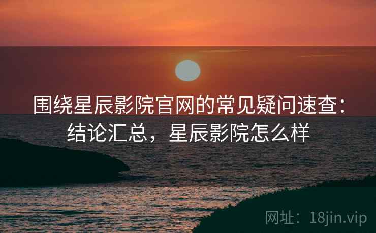 围绕星辰影院官网的常见疑问速查：结论汇总，星辰影院怎么样