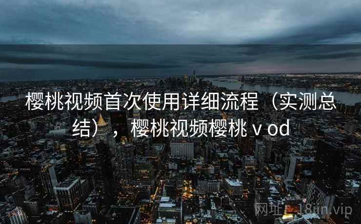 樱桃视频首次使用详细流程（实测总结），樱桃视频樱桃ⅴod