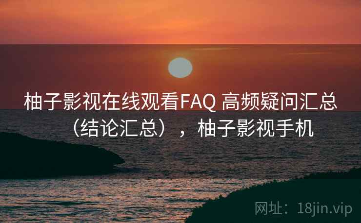 柚子影视在线观看FAQ 高频疑问汇总（结论汇总），柚子影视手机