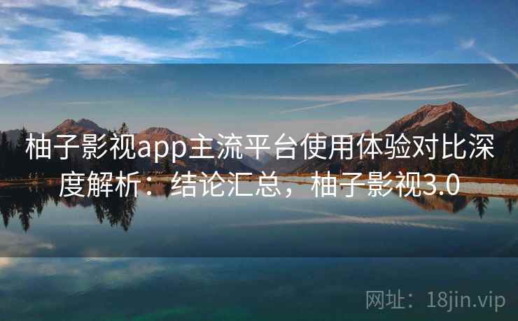 柚子影视app主流平台使用体验对比深度解析:结论汇总,柚子影视3.0 柚子影视app主流平台使用体验对比深度解析:结论汇总,柚子影视3.0