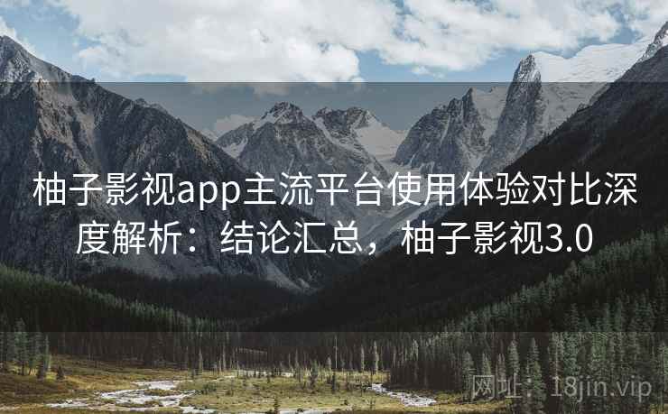 柚子影视app主流平台使用体验对比深度解析：结论汇总，柚子影视3.0