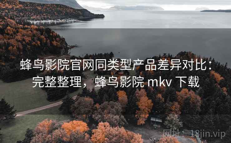 蜂鸟影院官网同类型产品差异对比:完整整理,蜂鸟影院 mkv 下载 蜂鸟影院官网同类型产品差异对比:完整整理,蜂鸟影院 mkv 下载
