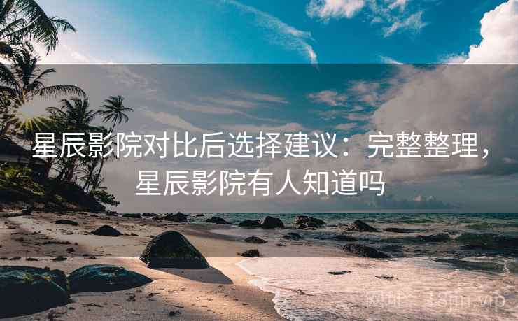 星辰影院对比后选择建议：完整整理，星辰影院有人知道吗