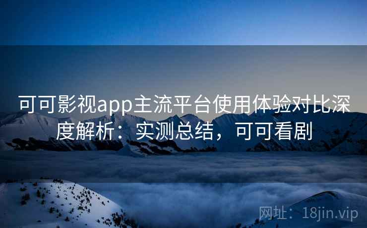 可可影视app主流平台使用体验对比深度解析：实测总结，可可看剧