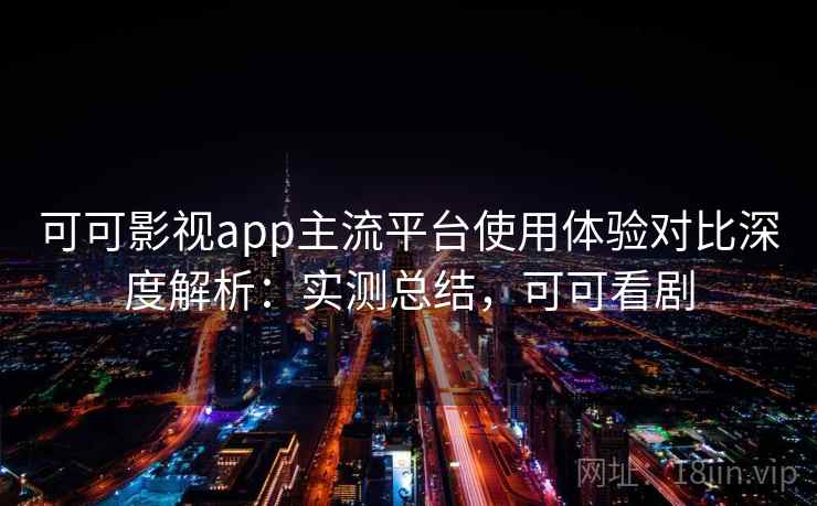 可可影视app主流平台使用体验对比深度解析:实测总结,可可看剧 可可影视app主流平台使用体验对比深度解析:实测总结,可可看剧