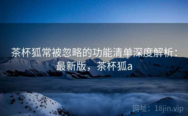 茶杯狐常被忽略的功能清单深度解析：最新版，茶杯狐a