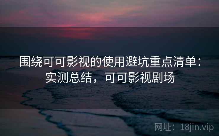 围绕可可影视的使用避坑重点清单:实测总结,可可影视剧场 围绕可可影视的使用避坑重点清单:实测总结,可可影视剧场