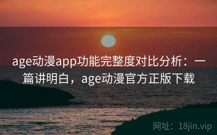 age动漫app功能完整度对比分析：一篇讲明白，age动漫官方正版下载