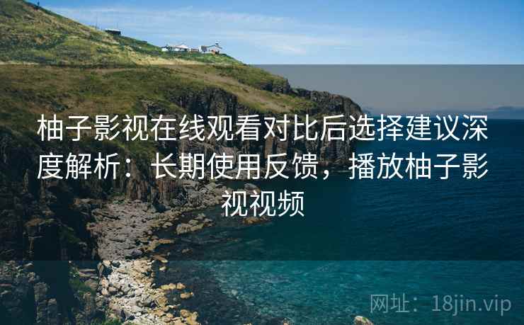 柚子影视在线观看对比后选择建议深度解析：长期使用反馈，播放柚子影视视频