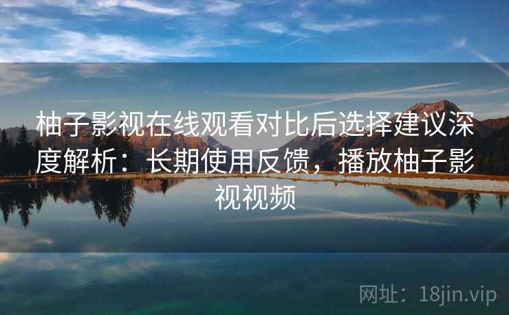 柚子影视在线观看对比后选择建议深度解析：长期使用反馈，播放柚子影视视频
