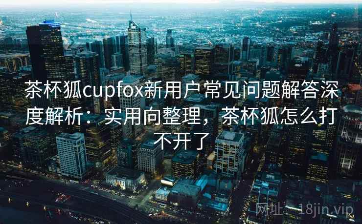 茶杯狐cupfox新用户常见问题解答深度解析:实用向整理,茶杯狐怎么打不开了 茶杯狐cupfox新用户常见问题解答深度解析:实用向整理,茶杯狐怎么打不开了