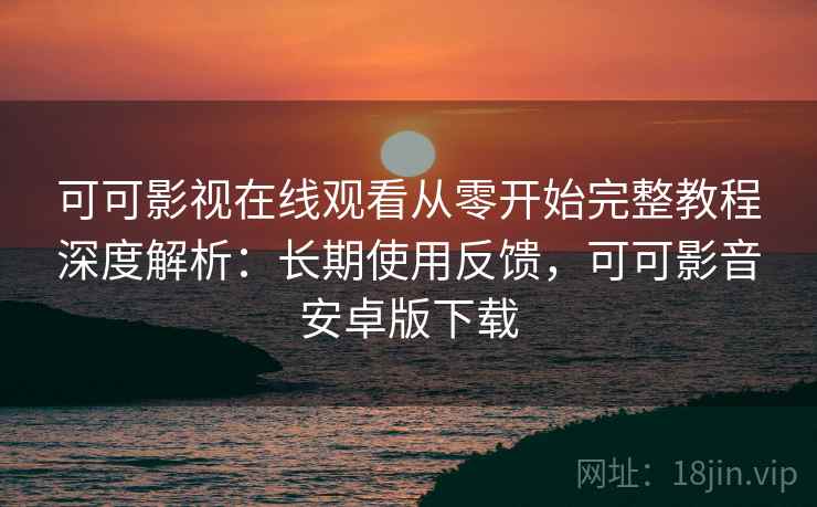 可可影视在线观看从零开始完整教程深度解析：长期使用反馈，可可影音安卓版下载