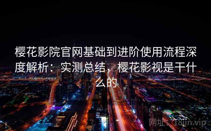 樱花影院官网基础到进阶使用流程深度解析：实测总结，樱花影视是干什么的