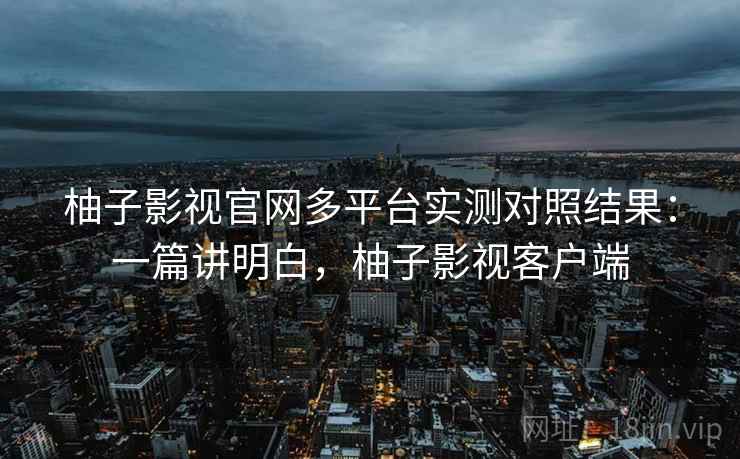 柚子影视官网多平台实测对照结果:一篇讲明白,柚子影视客户端 柚子影视官网多平台实测对照结果:一篇讲明白,柚子影视客户端