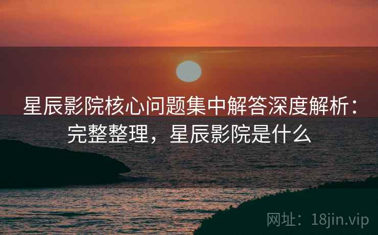 星辰影院核心问题集中解答深度解析：完整整理，星辰影院是什么