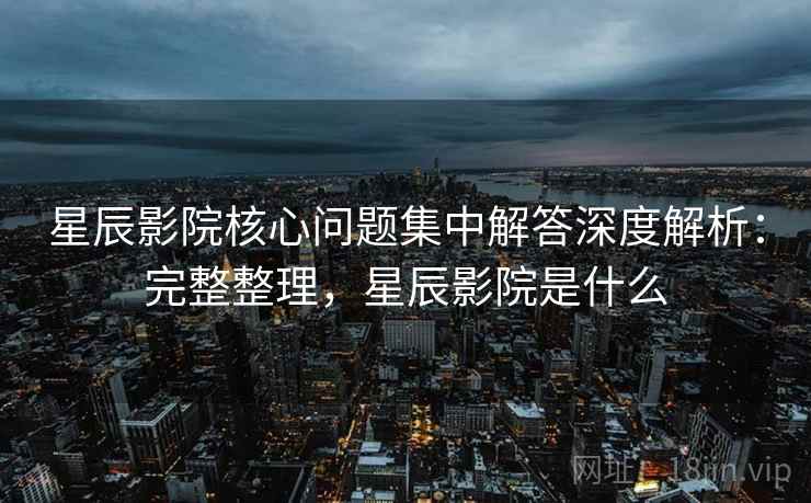 星辰影院核心问题集中解答深度解析:完整整理,星辰影院是什么 星辰影院核心问题集中解答深度解析:完整整理,星辰影院是什么