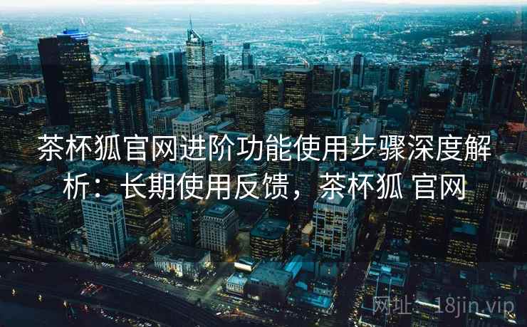 茶杯狐官网进阶功能使用步骤深度解析:长期使用反馈,茶杯狐 官网 茶杯狐官网进阶功能使用步骤深度解析:长期使用反馈,茶杯狐 官网