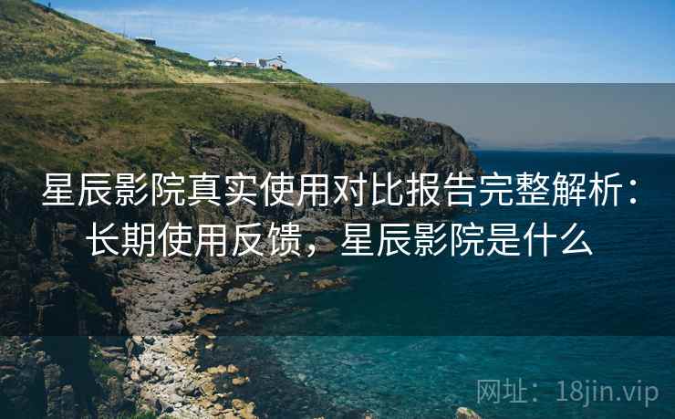 星辰影院真实使用对比报告完整解析：长期使用反馈，星辰影院是什么