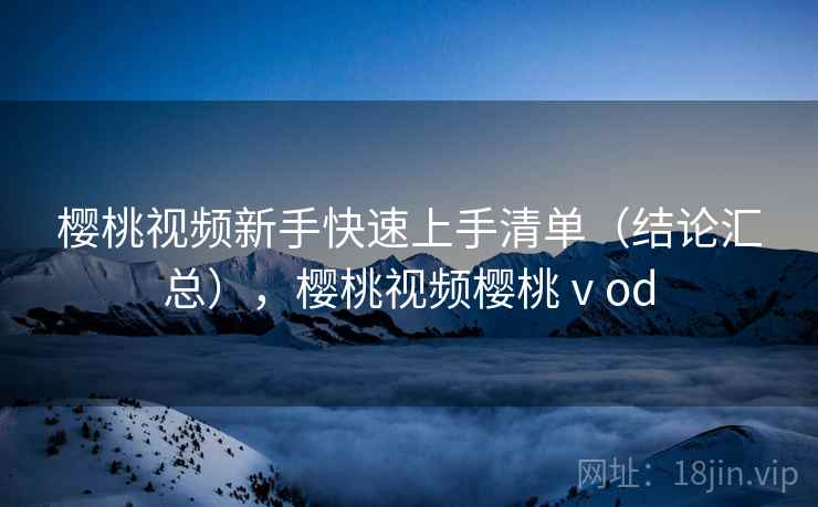 樱桃视频新手快速上手清单（结论汇总），樱桃视频樱桃ⅴod