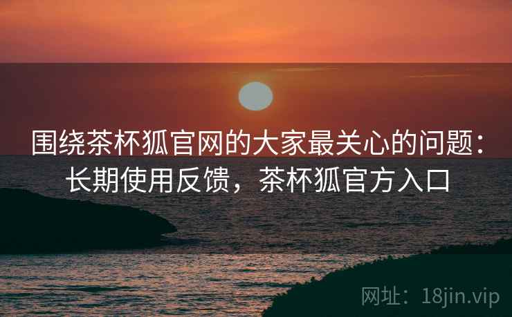 围绕茶杯狐官网的大家最关心的问题:长期使用反馈,茶杯狐官方入口 围绕茶杯狐官网的大家最关心的问题:长期使用反馈,茶杯狐官方入口