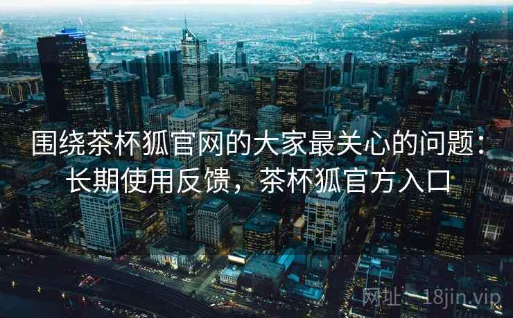 围绕茶杯狐官网的大家最关心的问题：长期使用反馈，茶杯狐官方入口