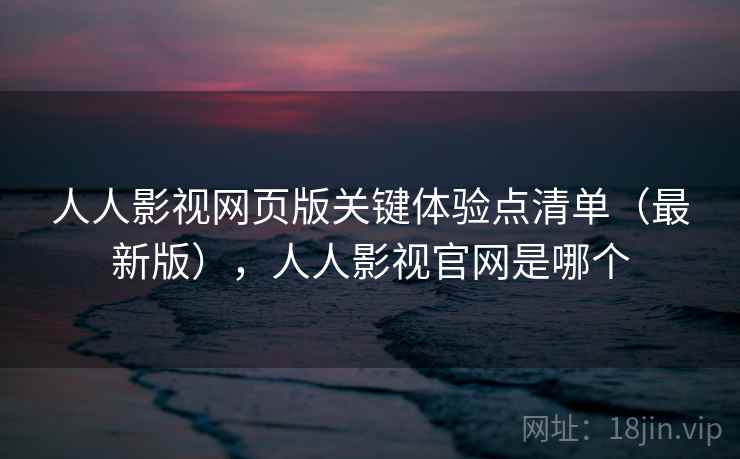 人人影视网页版关键体验点清单（最新版），人人影视官网是哪个