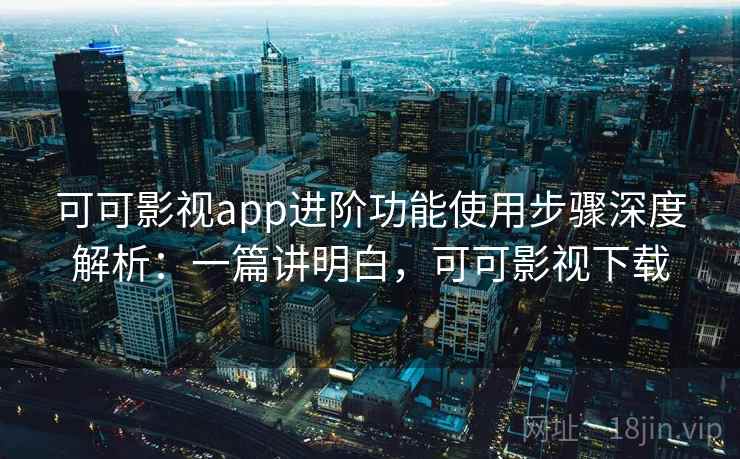 可可影视app进阶功能使用步骤深度解析：一篇讲明白，可可影视下载