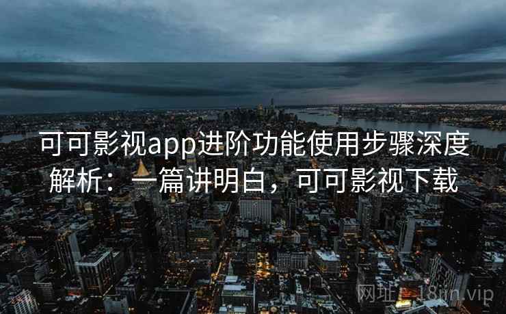 可可影视app进阶功能使用步骤深度解析：一篇讲明白，可可影视下载