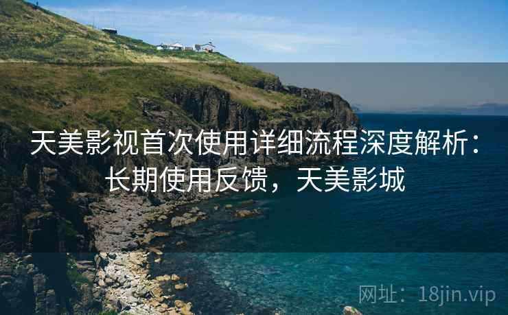 天美影视首次使用详细流程深度解析：长期使用反馈，天美影城