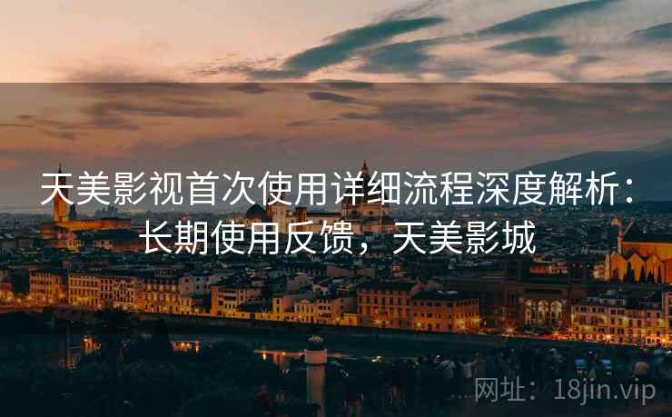 天美影视首次使用详细流程深度解析：长期使用反馈，天美影城